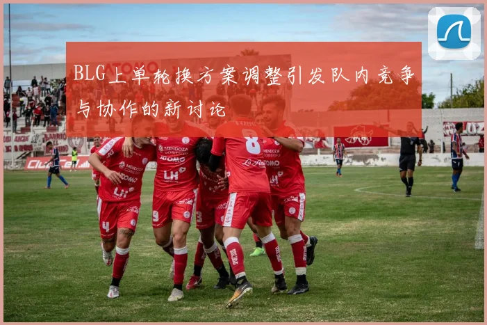 BLG上单轮换方案调整引发队内竞争与协作的新讨论