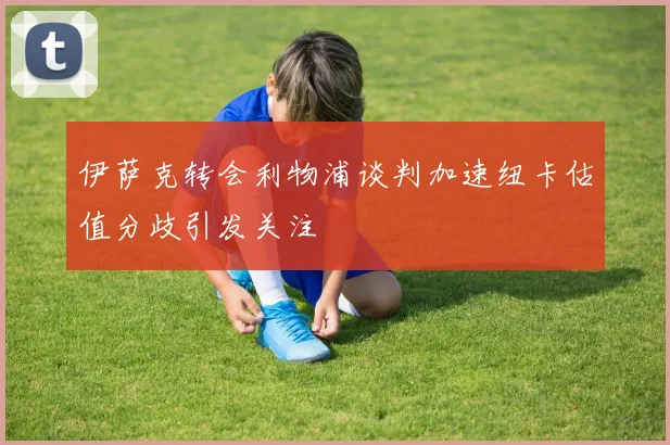 伊萨克转会利物浦谈判加速纽卡估值分歧引发关注