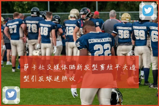 萨卡社交媒体晒新发型剪短平头造型引发球迷热议