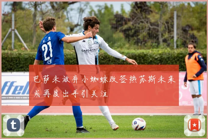 巴萨未放弃小蜘蛛改签热苏斯未来或再度出手引关注