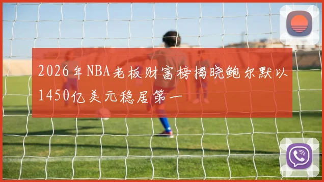 2026年NBA老板财富榜揭晓鲍尔默以1450亿美元稳居第一